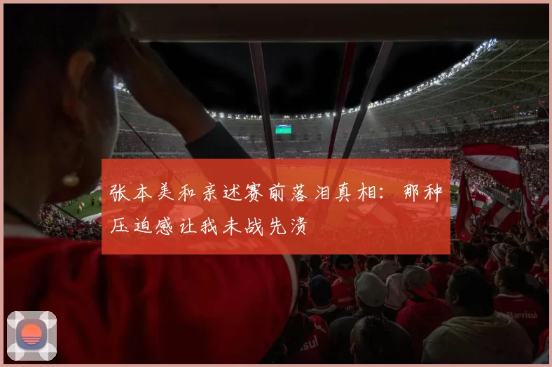 张本美和亲述赛前落泪真相:那种压迫感让我未战先溃