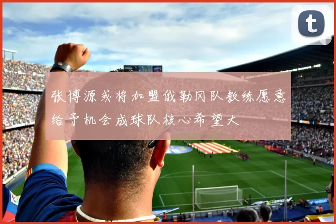 张博源或将加盟俄勒冈队教练愿意给予机会成球队核心希望大