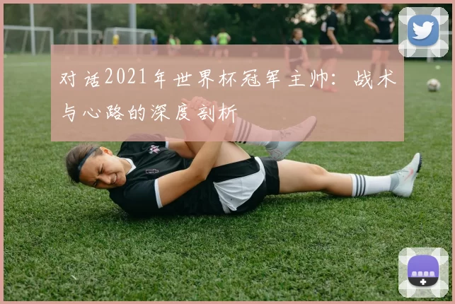 对话2021年世界杯冠军主帅:战术与心路的深度剖析