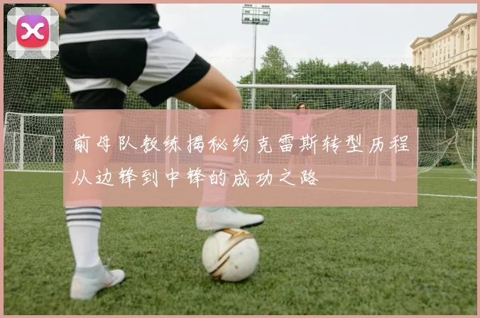 前母队教练揭秘约克雷斯转型历程从边锋到中锋的成功之路