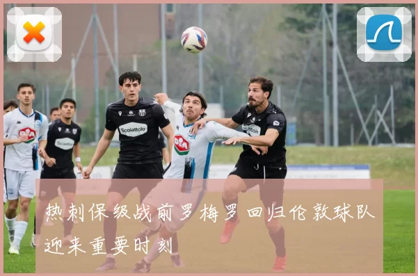 热刺保级战前罗梅罗回归伦敦球队迎来重要时刻