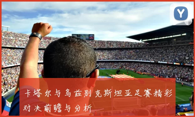卡塔尔与乌兹别克斯坦亚足赛精彩对决前瞻与分析