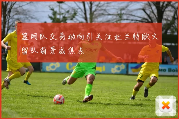 篮网队交易动向引关注杜兰特欧文留队前景成焦点