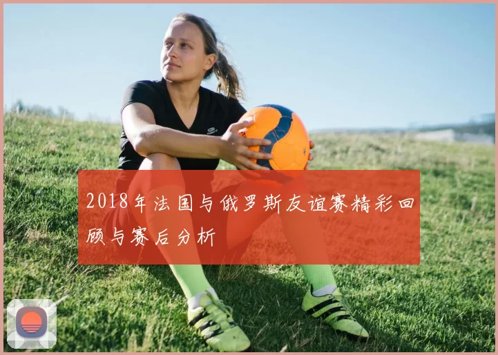2018年法国与俄罗斯友谊赛精彩回顾与赛后分析