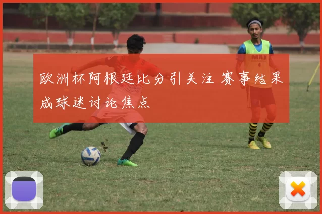 欧洲杯阿根廷比分引关注 赛事结果成球迷讨论焦点