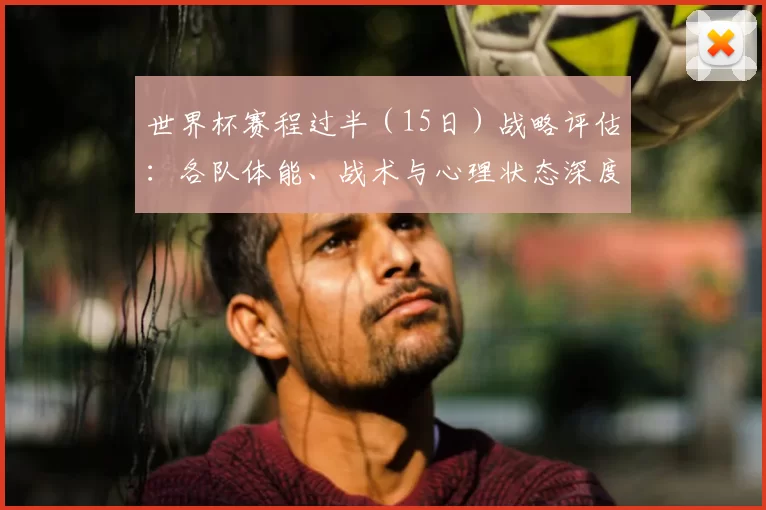 世界杯赛程过半（15日）战略评估：各队体能、战术与心理状态深度分析